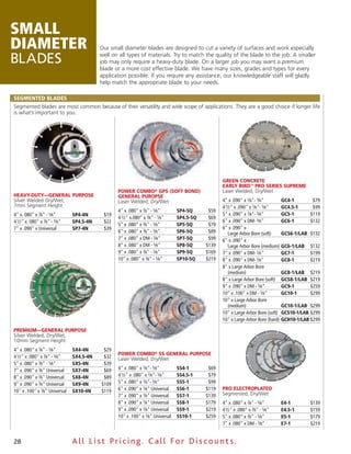 small
diameter                                  Our small diameter blades are designed to cut a variety of surfaces and work especially

Blades                                    well on all types of materials. Try to match the quality of the blade to the job. A smaller
                                          job may only require a heavy-duty blade. On a larger job you may want a premium
                                          blade or a more cost effective blade. We have many sizes, grades and types for every
                                          application possible. If you require any assistance, our knowledgeable staff will gladly
                                          help match the appropriate blade to your needs.

SeGmeNted BLAdeS
Segmented blades are most common because of their versatility and wide scope of applications. They are a good choice if longer life
is what’s important to you.




                                                                                                  green ConCrete
                                                                                                  early birD™ Pro series suPreme
                                                 Power Combo® gPs (soft bonD)                     Laser Welded, Dry/Wet
Heavy-Duty—general PurPose                       general PuroPse
Silver Welded Dry/Wet,                           Laser Welded, Dry/Wet                            4" x .090" x 7⁄8"- 5⁄8"       GC4-1        $79
7mm Segment Height                                                                                4 1⁄2" x .090" x 7⁄8"- 5⁄8"   GC4.5-1      $99
                                                 4" x .080" x 7⁄8" - 5⁄8"       SP4-5Q      $59
4" x. 080" x 7⁄8" - 5⁄8"       SP4-4N      $19                                                    5" x .090" x 7⁄8"- 5⁄8"       GC5-1       $119
                                                 4 1⁄2" x.080" x 7⁄8" - 5⁄8"    SP4.5-5Q    $69
4 1⁄2" x. 080" x 7⁄8" - 5⁄8"   SP4.5-4N    $22                                                    6" x .090" x DM- 5⁄8"         GC6-1       $132
                                                 5" x .080" x 7⁄8" - 5⁄8"       SP5-5Q      $79
7" x .090" x Universal         SP7-4N      $39                                                    6" x .090" x
                                                 6" x .080" x 7⁄8" - 5⁄8"       SP6-5Q      $89      Large Arbor Bore (soft)    GCS6-1/LAB $132
                                                 7" x .080" x DM - 5⁄8"         SP7-5Q      $99   6" x .090" x
                                                 8" x .080" x DM - 5⁄8"         SP8-5Q     $139      Large Arbor Bore (medium) GC6-1/LAB $132
                                                 9" x .080" x 7⁄8" - 5⁄8"       SP9-5Q     $169   7" x .090" x DM- 5⁄8"         GC7-1       $199
                                                 10" x .080" x 7⁄8" - 5⁄8"      SP10-5Q    $219   8" x .090" x DM- 5⁄8"         GC8-1       $219
                                                                                                  8" x Large Arbor Bore
                                                                                                     (medium)                   GC8-1/LAB $219
                                                                                                  8" x Large Arbor Bore (soft) GCS8-1/LAB $219
                                                                                                  9" x .090" x DM - 5⁄8"        GC9-1       $259
                                                                                                  10" x .100" x DM - 5⁄8"       GC10-1      $299
                                                                                                  10" x Large Arbor Bore
                                                                                                     (medium)                   GC10-1/LAB $299
                                                                                                  10" x Large Arbor Bore (soft) GCS10-1/LAB $299
                                                                                                  10" x Large Arbor Bore (hard) GCH10-1/LAB $299

Premium—general PurPose
Silver Welded, Dry/Wet,
10mm Segment Height
4" x .080" x 7⁄8" - 5⁄8"       SX4-4N      $29
                                                 Power Combo® ss general PurPose
4 1⁄2" x .080" x 7⁄8" - 5⁄8"   SX4.5-4N    $32   Laser Welded, Dry/Wet
5" x .080" x 7⁄8" - 5⁄8"       SX5-4N      $39
7" x .090" x 7⁄8" Universal    SX7-4N      $69   4" x .080" x 7⁄8"- 5⁄8"        SS4-1       $69
8" x .090" x 7⁄8" Universal    SX8-4N      $89   4 1⁄2" x .080" x 7⁄8"- 5⁄8"    SS4.5-1     $79
9" x .090" x 7⁄8" Universal    SX9-4N     $109   5" x .080" x 7⁄8"- 5⁄8"        SS5-1       $99
10" x .100" x 7⁄8" Universal   SX10-4N    $119   6" x .090" x 7⁄8" Universal    SS6-1      $119   Pro eleCtroPlateD
                                                 7" x .090" x 7⁄8" Universal    SS7-1      $139   Segmented, Dry/Wet
                                                 8" x .090" x 7⁄8" Universal    SS8-1      $179   4" x .080" x 7⁄8" - 5⁄8"       e4-1      $139
                                                 9" x .090" x 7⁄8" Universal    SS9-1      $219   4 1⁄2" x .080" x 7⁄8" - 5⁄8"   e4.5-1    $159
                                                 10" x .100" x 7⁄8" Universal   SS10-1     $259   5" x .080" x 7⁄8" - 5⁄8"       e5-1      $179
                                                                                                  7" x .080" x DM - 5⁄8"         e7-1      $219


28                             All List Pricing. Call For Discount s.
 