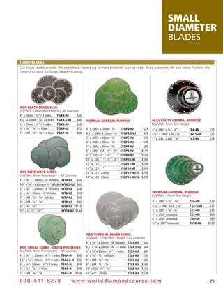 SMALL
                                                                                                                       DIAMETER
                                                                                                                       BLADES

TURBO BLADES
Our turbo blades provide the smoothest, fastest cut on hard materials such as brick, block, concrete, tile and stone. Turbo is the
common choice for faster, cleaner cutting.




WDS BLACK SERIES PLUS
Dry/Wet, 10mm Rim Height – All Granites
4" x 20mm - 5⁄8" / 4 holes      TGX4-HJ  $36
4 1⁄2" x 20mm - 5⁄8" / 4 holes TGX4.5-HJ $40       PREMIUM GENERAL PURPOSE                               HEAVY-DUTY GENERAL PURPOSE
5" x 20mm - 5⁄8" / 4 holes      TGX5-HJ  $56                                                             Dry/Wet, 7mm Rim Height
6" x 7⁄8" - 5⁄8" / 4 holes      TGX6-HJ  $72       4" x .080 - x 20mm - 5⁄8        STGP4-HJ        $39   4" x .080" x 7⁄8"- 5⁄8"        TP4-4N     $19
7" x DM - 7⁄8" - 5⁄8" / 4 holes TGX7-HJ  $80       4.5" x .080 - x 20mm - 5⁄8      STGP4.5-HJ      $49   4 1⁄2" x .080" x 7⁄8"- 5⁄8"    TP4.5-4N   $22
                                                   5" x .080 - x 20mm - 5⁄8        STGP5-HJ        $59   7" x .090" x DM"- 5⁄8"         TP7-4N     $39
                                                   6" x .080 - x 20mm - 5⁄8        STGP6-HJ        $79
                                                   7" x .080 - x 20mm - 5⁄8        STGP7-HJ        $99
                                                   8" x .080 - DM - 7⁄8" - 5⁄8"    STGP8-HJ       $119
                                                   9" x .100 - 7⁄8" - 5⁄8"         STGP9-HJ       $149
                                                   10" x .100 - 1" - 7⁄8" - 5⁄8"   STGP10-HJ      $169
                                                   12" x .125 - 1"                 STGP12-HJ      $299
                                                   14" x .125 - 1"                 STGP14-HJ      $399
WDS ELITE WAVE SERIES                              12" x .125 - 20mm               STGP12-HJ/20   $299
Dry/Wet, 9mm Rim Height – All Granites
                                                   14" x .125 - 20mm               STGP14-HJ/20   $399
4" x 7⁄8" - x 20mm - 5⁄8"/4 holes WT4-HJ     $36
4.5" x 7⁄8" - x 20mm - 5⁄8"/4 holes WT4.5-HJ $40
5" x 7⁄8" - x 20mm - 5⁄8"/4 holes WT5-HJ     $68
6" x 7⁄8" - 20mm - 5⁄8"/4 holes     WT6-HJ   $72                                                         PREMIUM—GENERAL PURPOSE
                                                                                                         Dry/Wet, 10mm Rim Height
7" x DM - 7⁄8" - 5⁄8" /4 holes      WT7-HJ   $80
8" x DM - 7⁄8" - 5⁄8"               WT8-HJ   $92                                                         4" x .080" x 7⁄8" - 5⁄8"       TX4-4N      $29
9" x 7⁄8" - 5⁄8"                    WT9-HJ $116                                                          4 1⁄2" x .080" x 7⁄8" - 5⁄8"   TX4.5-4N    $32
10" x 1 - 7⁄8" - 5⁄8"               WT10-HJ $144                                                         5" x .080" x 7⁄8"- 5⁄8"        TX5-4N      $39
                                                                                                         7" x .090" Universal           TX7-4N      $69
                                                                                                         8" x .090" Universal           TX8-4N      $89
                                                                                                         10" x .100" Universal          TX10-4N    $179


                                                   WDS TURBO XL SILVER SERIES
                                                   Dry/Wet, 12mm Rim Height – All Granites
                                                   4" x 7⁄8" - x 20mm - 5⁄8"/4 holes TXL4-HJ $40
WDS SPIRAL TURBO - GREEN PRO SERIES                4.5" x 7⁄8"x 20mm - 5⁄8" / 4 holes TXL4.5-HJ $44
Dry/Wet, 9mm Rim Height – All Granites             5" x 7⁄8"x 20mm - 5⁄8" / 4 holes TXL5-HJ $62
4" x 7⁄8" - x 20mm - 5⁄8" / 4 holes TSG4-H  $48    6" x 7⁄8" - 5⁄8" / 4 holes         TXL6-HJ $76
4.5" x 7⁄8"x 20mm - 5⁄8" / 4 holes TSG4.5-H $56    7" x DM - 7⁄8" - 5⁄8"              TXL7-HJ $90
5" x 7⁄8"x 20mm - 5⁄8" / 4 holes TSG5-H     $68    8" x DM - 7⁄8" - 5⁄8"              TXL8-HJ $100
6" x 7⁄8" - 5⁄8" / 4 holes          TSG6-H  $88    10" x DM - 7⁄8" - 5⁄8"             TXL8-HJ $152
7" x DM - 7⁄8" - 5⁄8"               TSG7-H $104    14" x 1" - 20mm                    TXL8-HJ $338

8 0 0 - 611 - 8 2 7 8                  w w w.wo r ld d ia m o n d s o u rc e .c o m                                                                29
 