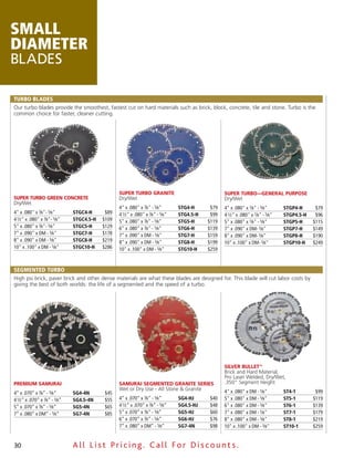 SMALL
DIAMETER
BLADES

TURBO BLADES
Our turbo blades provide the smoothest, fastest cut on hard materials such as brick, block, concrete, tile and stone. Turbo is the
common choice for faster, cleaner cutting.




                                                  SUPER TURBO GRANITE                              SUPER TURBO—GENERAL PURPOSE
SUPER TURBO GREEN CONCRETE                        Dry/Wet                                          Dry/Wet
Dry/Wet
                                                  4" x .080" x 7⁄8" - 5⁄8"       STG4-H      $79   4" x .080" x 7⁄8" - 5⁄8"       STGP4-H      $79
4" x .080" x 7⁄8"- 5⁄8"        STGC4-H      $89   4 1⁄2" x .080" x 7⁄8" - 5⁄8"   STG4.5-H    $99   4 1⁄2" x .080" x 7⁄8" - 5⁄8"   STGP4.5-H    $96
4 1⁄2" x .080" x 7⁄8"- 5⁄8"    STGC4.5-H   $109   5" x .080" x 7⁄8" - 5⁄8"       STG5-H     $119   5" x .080" x 7⁄8" - 5⁄8"       STGP5-H     $115
5" x .080" x 7⁄8"- 5⁄8"        STGC5-H     $129   6" x .080" x 7⁄8" - 5⁄8"       STG6-H     $139   7" x .090" x DM- 5⁄8"          STGP7-H     $149
7" x .090" x DM - 5⁄8"         STGC7-H     $178   7" x .090" x DM - 5⁄8"         STG7-H     $159   8" x .090" x DM- 5⁄8"          STGP8-H     $190
8" x .090" x DM - 5⁄8"         STGC8-H     $219   8" x .090" x DM - 5⁄8"         STG8-H     $199   10" x .100" x DM- 5⁄8"         STGP10-H    $249
10" x .100" x DM - 5⁄8"        STGC10-H    $286   10" x .100" x DM - 5⁄8"        STG10-H    $259



SEGMENTED TURBO
High psi brick, paver brick and other dense materials are what these blades are designed for. This blade will cut labor costs by
giving the best of both worlds: the life of a segmented and the speed of a turbo.




                                                                                                   SILVER BULLET™
                                                                                                   Brick and Hard Material,
                                                                                                   Pro Laser Welded, Dry/Wet,
PREMIUM SAMURAI                                   SAMURAI SEGMENTED GRANITE SERIES                 .350" Segment Height
                                                  Wet or Dry Use - All Stone & Granite             4" x .080" x DM - 5⁄8"         ST4-1        $99
4” x .070” x 7⁄8” - 5⁄8”       SG4-4N      $45
4 1⁄2” x .070” x 7⁄8” - 5⁄8”   SG4.5-4N    $55    4” x .070” x 7⁄8” - 5⁄8”       SG4-HJ     $40    5" x .080" x DM - 5⁄8"         ST5-1       $119
5” x .070” x 7⁄8” - 5⁄8”       SG5-4N      $65    4 1⁄2” x .070” x 7⁄8” - 5⁄8”   SG4.5-HJ   $48    6" x .080" x DM - 5⁄8"         ST6-1       $139
7” x .080” x DM” - 5⁄8”        SG7-4N      $85    5” x .070” x 7⁄8” - 5⁄8”       SG5-HJ     $60    7" x .080" x DM - 5⁄8"         ST7-1       $179
                                                  6” x .070” x 7⁄8” - 5⁄8”       SG6-HJ     $76    8" x .080" x DM - 5⁄8"         ST8-1       $219
                                                  7” x .080” x DM” - 5⁄8”        SG7-4N     $98    10" x .100" x DM - 5⁄8"        ST10-1      $259


30                             All List Pricing. Call For Discount s.
 