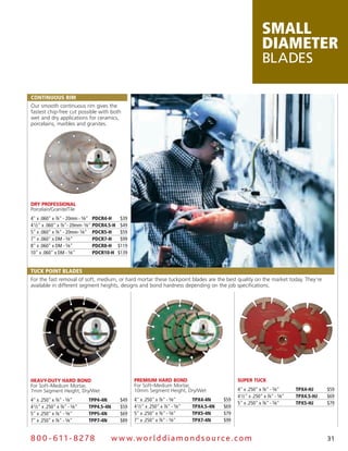 small
                                                                                                                    diameter
                                                                                                                    Blades

coNTiNuous Rim
Our smooth continuous rim gives the
fastest chip-free cut possible with both
wet and dry applications for ceramics,
porcelains, marbles and granites.




dry ProfeSSional
Porcelain/Granite/Tile
4" x .060" x 7⁄8" - 20mm - 5⁄8" PdcR4-H        $39
4 1⁄2" x .060" x 7⁄8"- 20mm- 5⁄8" PdcR4.5-H    $49
5" x .060" x 7⁄8" - 20mm- 5⁄8" PdcR5-H         $59
7" x .060" x DM - 5⁄8"            PdcR7-H      $99
8" x .060" x DM - 5⁄8"            PdcR8-H     $119
10" x .060" x DM - 5⁄8"           PdcR10-H    $139


Tuck PoiNT Blades
For the fast removal of soft, medium, or hard mortar these tuckpoint blades are the best quality on the market today. They’re
available in different segment heights, designs and bond hardness depending on the job specifications.




Heavy-duty Hard Bond                                 Premium Hard Bond                                SuPer tuck
For Soft–Medium Mortar,                              For Soft–Medium Mortar,
7mm Segment Height, Dry/Wet                          10mm Segment Height, Dry/Wet                     4" x .250" x 7⁄8" - 5⁄8"       TPX4-HJ     $59
                                                                                                      4 1⁄2" x .250" x 7⁄8" - 5⁄8"   TPX4.5-HJ   $69
4" x .250" x 7⁄8" - 5⁄8"       TPP4-4N        $49    4" x .250" x 7⁄8" - 5⁄8"       TPX4-4N     $59
                                                                                                      5" x .250" x 7⁄8" - 5⁄8"       TPX5-HJ     $79
4 1⁄2" x .250" x 7⁄8" - 5⁄8"   TPP4.5-4N      $59    4 1⁄2" x .250" x 7⁄8" - 5⁄8"   TPX4.5-4N   $69
5" x .250" x 7⁄8" - 5⁄8"       TPP5-4N        $69    5" x .250" x 7⁄8" - 5⁄8"       TPX5-4N     $79
7" x .250" x 7⁄8" - 5⁄8"       TPP7-4N        $89    7" x .250" x 7⁄8" - 5⁄8"       TPX7-4N     $99


8 0 0 - 611 - 8 2 7 8                      w w w.wo r ld d ia m o n d s o u rc e .c o m                                                          31
 