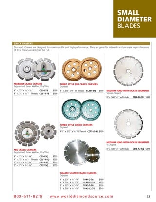 small
                                                                                                                  diameter
                                                                                                                  Blades

CraCk Chasers
Our crack chasers are designed for maximum life and high performance. They are great for sidewalk and concrete repairs because
of their maneuverability in the cut.




Premium CraCk Chasers                              Turbo sTyle Pro CraCk Chasers
Segmented, Laser Welded, Dry/Wet                   Dry/Wet
4" x .375" x 7⁄8" - 5⁄8"     CCs4-7B        $199   4" x .375" x 5⁄8" 11 Threads CCTT4-5Q      $199    medium bond WiTh kiCker segmenTs
4" x .375" x 5⁄8" 11 Threads CCsT4-7B       $199                                                      Square-Shaped
                                                                                                      8" x .500" x 1" w/Pinhole   TPP8-12-7B $949




                                                   Turbo sTyle CraCk Chasers
                                                   Dry/Wet
                                                   4 1⁄2" x .375" x 5⁄8" 11 Threads CCTT4.5-hJ $199



                                                                                                      medium bond WiTh kiCker segmenTs
                                                                                                      V-Shaped

Pro CraCk Chasers                                                                                     8" x .500" x 1" w/Pinhole   CCs8-12-5Q $879
Segmented, Laser Welded, Dry/Wet
4" x .375" x 7⁄8"- 5⁄8"        CCs4-5Q      $259
4" x .375" x 5⁄8" 11 Threads   CCsT4-5Q     $259
5" x .375" x 7⁄8"- 5⁄8"        CCs5-5Q      $379
7" x .375" x 7⁄8"- 5⁄8"        CCs7-5Q      $559


                                                   square shaPed CraCk Chasers
                                                   Dry/Wet
                                                   4 " x .375" x 7⁄8" - 5⁄8"   TPX4-2-7B      $189
                                                   4 " x .500" x 7⁄8" - 5⁄8"   TPX4-12-7B     $259
                                                   7 " x .375" x 7⁄8" - 5⁄8"   TPX7-2-7B      $399
                                                   7 " x .500" x 7⁄8" - 5⁄8"   TPX7-12-7B     $549


8 0 0 - 611 - 8 2 7 8                     w w w.wo r ld d ia m o n d s o u rc e .c o m                                                        33
 