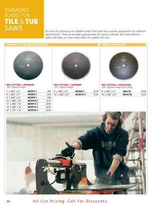DiamonD
BLaDES for
Tile & Tub
SAWS                            our line of continuous rim blades comes from both wet and dry applications for different
                                specifications. They are bonded appropriately for various material. We have different
                                styles and types to cover every need, life, speed and cost./

ceramic tile/marble/Porcelain                                                    Porcelain/Granite




Wet Cutting — Premium                  Wet Cutting — SuPreme                     Wet Cutting — PorCelain
.300" Segment Height                   .375” Segment Height                      .300" Segment Height, Fast Cutting
7" x .060" x 5⁄8"    WcrP7-1     $69   8” x .060” x 5⁄8”    WcrX8-1       $119   8" x .045" x 5⁄8"      WP8-7b        $109
8" x .060" x 5⁄8"    WcrP8-1     $79   10” x .060” x 5⁄8”   WcrX10-1      $159   10" x .045" x 5⁄8"     WP10-7b       $129
9" x .060" x 5⁄8"    WcrP9-1     $99
10" x .060" x 5⁄8"   WcrP10-1   $119
12" x .080" x 5⁄8"   WcrP12-1   $199
14" x .080" x 5⁄8"   WcrP14-1   $239
20" x .125" x 5⁄8"   WcrP20-1   $479




34                       All List Pricing. Call For Discount s.
 