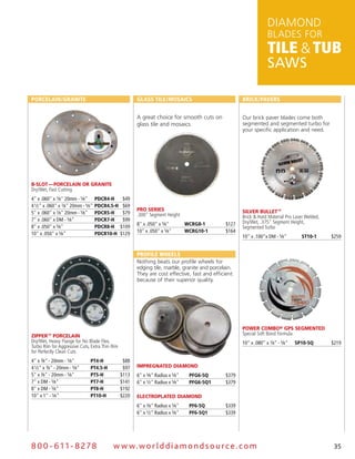 DiamonD
                                                                                                                  BLaDES for
                                                                                                                  Tile & Tub
                                                                                                                  SAWS

Porcelain/Granite                                      Glass tile/Mosaics                            Brick/Pavers


                                                       a great choice for smooth cuts on             our brick paver blades come both
                                                       glass tile and mosaics.                       segmented and segmented turbo for
                                                                                                     your specific application and need.




B-slot — Porcelain or Granite
Dry/Wet, Fast Cutting
4" x .060" x 7⁄8" 20mm - 5⁄8"       PDcr4-H      $49
4 1⁄2" x .060" x 7⁄8" 20mm - 5⁄8"   PDcr4.5-H    $69
                                                       Pro series                                    silver Bullet™
5" x .060" x 7⁄8" 20mm - 5⁄8"       PDcr5-H      $79   .300" Segment Height                          Brick & Hard Material Pro Laser Welded,
7" x .060" x DM - 5⁄8"              PDcr7-H      $99                                                 Dry/Wet, .375" Segment Height,
                                                       8" x .050" x 5⁄8"         WcrG8-1      $127
8" x .050" x 5⁄8"                   PDcr8-H     $109                                                 Segmented Turbo
                                                       10" x .050" x 5⁄8"        WcrG10-1     $164
10" x .050" x 5⁄8"                  PDcr10-H    $129
                                                                                                     10" x .100"x DM - 5⁄8"        st10-1      $259


                                                       Profile WHeels
                                                       nothing beats our profile wheels for
                                                       edging tile, marble, granite and porcelain.
                                                       They are cost effective, fast and efficient
                                                       because of their superior quality.




                                                                                                     PoWer comBo® GPs seGmented
ZiPPer™ Porcelain                                                                                    Special Soft Bond Formula
Dry/Wet, Heavy Flange for No Blade Flex,                                                             10" x .080" x 7⁄8" - 5⁄8"   sP10-5Q       $219
Turbo Rim for Aggressive Cuts, Extra Thin Rim
for Perfectly Clean Cuts
4" x 7⁄8" - 20mm - 5⁄8"        Pt4-H             $88
4 1⁄2" x 7⁄8" - 20mm - 5⁄8"    Pt4.5-H           $97   imPreGnated diamond
5" x 7⁄8" - 20mm - 5⁄8"        Pt5-H            $113   6" x 3⁄8" Radius x 5⁄8"    PfG6-5Q     $379
7" x DM - 5⁄8"                 Pt7-H            $141   6" x 1⁄2" Radius x 5⁄8"    PfG6-5Q1    $379
8" x DM - 5⁄8"                 Pt8-H            $192
10" x 1" - 5⁄8"                Pt10-H           $220   electroPlated diamond
                                                       6" x 3⁄8" Radius x 5⁄8"    Pf6-5Q      $339
                                                       6" x 1⁄2" Radius x 5⁄8"    Pf6-5Q1     $339




8 0 0 - 611 - 8 2 7 8                      w w w.wo r ld d ia m o n d s o u rc e .c o m                                                         35
 