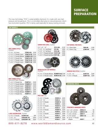 surface
                                                                                                               preparation
This new technology “PCD" is polycrystalline diamond. It is made with very high
pressure and temperature. This is a controlled alternative to natural diamond, which
has inconsistent qualities. PCD is being used especially for epoxy coating removals.

cup wheels




                                                 Super Fan CupS, Dry/Wet                          Cup WheeL For hiLTi®
                                                 3 1⁄2" x 7⁄8" - 5⁄8"           Fc3.5-4N   $139   6" x 19mm Spike               cw6-4N     $199
pro Turbo STyLe                                  7" x 7⁄8" - 5⁄8" Hard Bond     Fc7-4N     $299   6" x 19mm L-Seg               lcw6-4N    $199
Dry/Wet
                                                 7" x 7⁄8" - 5⁄8" Soft Bond     Fcs7-4N    $299
4" x 7⁄8" - 5⁄8 Coarse        Tcwc4-5Q    $199   7" x 5⁄8" 11 Threads Soft Bond FcsT7-4N   $299
4" x 5⁄8" 11 Threads Coarse   TcwcT4-5Q   $199   7" x 5⁄8" 11 Threads Hard Bond FcT7-4N    $299
4" x 5⁄8" 11 Threads Medium   TcwMT4-5Q   $199
4" x 5⁄8" 11 Threads Fine     TcwFT4-5Q   $199
6" x 5⁄8" 11 Threads Coarse   TcwcT6-5Q   $299
7" x 5⁄8" 11 Threads Coarse   TcwcT7-5Q   $399




                                                 reSin FiLLed Cup WheeLS
                                                 Dry/Wet                                          arroW Seg STyLe, Dry/Wet
                                                 4" x 5⁄8" 11 Threads Medium RcwMT4-5Q $199       7" x 7⁄8" - 5⁄8"              Acw7-hJ    $299
                                                 4" x 5⁄8" 11 Threads Coarse RcwcT4-5Q $199       7" x 5⁄8" 11 Threads          AcwT7-hJ   $299

pro Turbo STyLe
Aluminum Back, Dry/Wet
4" x 5⁄8" 11 Threads Fine     TcwFT4-1    $189
4" x 5⁄8" 11 Threads Medium   TcwMT4-1    $189                                                    GRINDING DIscs
4" x 5⁄8" 11 Threads Coarse   TcwcT4-1    $189
6" x 5⁄8" 11 Threads Coarse   TcwcT6-1    $279
7" x 5⁄8" 11 Threads Coarse   TcwcT7-1    $399
7" x 5⁄8" 11 Threads Medium   TcwMT7-1    $399
7" x 5⁄8" 11 Threads Fine     TcwFT7-1    $399
                                                 pCd Cup, Dry
                                                 4" x 5⁄8" 11 Threads          pcDsT-4     $259
                                                 4" x 7⁄8" - 5⁄8"              pcDs-4      $259
                                                 4" x 5⁄8" 11 Threads          pcDDT-4     $269
                                                 4" x 7⁄8" - 5⁄8"              pcDD-4      $269
                                                 5" x 5⁄8" 11 Threads          pcDsT-5     $329
                                                 5" x 7⁄8" - 5⁄8"              pcDs-5      $339   ConCreTe grinding diSCS
                                                 5" x 5⁄8" 11 Threads          pcDDT-5     $339   4 1⁄2" x 7⁄8" x 16 Grit   GRD4.5-1        $9
                                                 5" x 7⁄8" - 5⁄8"              pcDD-5      $339   4 1⁄2" x 7⁄8" x 8 Grit    GRD4.5-1/8      $9
L-Seg aggreSSor, Dry/Wet                         7" x 5⁄8" 11 Threads          pcDsT-7     $399   7" x 7⁄8" x 16 Grit       GRD7-1         $12
4" x 5⁄8" 11 Threads lscwT4-hJ             $99   7" x 7⁄8" - 5⁄8"              pcDs-7      $399   7" x 7⁄8" x 8 Grit        GRD7-1/8       $12
7" x 7⁄8" - 5⁄8"     lseGcw7-7B           $269   7" x 5⁄8" 11 Threads          pcDDT-7     $399   7⁄8" to 5⁄8" 11 Threads

7" x 5⁄8" 11 Threads lseGcwT7-7B          $269   7" x 7⁄8" - 5⁄8"              pcDD-7      $399      Adapter                AGD-1           $3


8 0 0 - 611 - 8 2 7 8                w w w.wo r ld d ia m o n d s o u rc e .c o m                                                           37
 