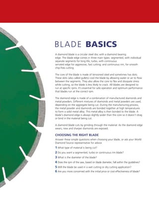 b l ADe basics
A diamond blade is a circular steel disc with a diamond bearing
edge. The blade edge comes in three main types: segmented, with individual
separate segments for long life; turbo, with continuous
serrated edge for aggressive, fast cutting; and continuous rim, for smooth
chip-free cutting.

The core of the blade is made of tensioned steel and sometimes has slots.
These slots (also called gullets) cool the blade by allowing water or air to flow
between the segments. They also allow the core to flex and dissipate stress
while cutting, so the blade is less likely to crack. All blades are designed to
run at specific rpms. It’s essential for safe operation and optimum performance
that blades run at the correct rpm.

The diamond edge is made of a combination of manufactured diamonds and
metal powders. Different mixtures of diamonds and metal powders are used,
depending on the aggregate being cut. During the manufacturing process,
the metal powder and diamonds are bonded together at high temperatures
to form a solid metal alloy. This metal alloy is then bonded to the blade. A
blade’s diamond edge is always slightly wider than the core so it doesn’t drag
or bind in the material being cut.

A diamond blade cuts by grinding through the material. As the diamond edge
wears, new and sharper diamonds are exposed.

Choosing the Right Blade
Answer these simple questions when choosing your blade, or ask your World
Diamond Source representative for advice.
1 What type of material is being cut?
2 Do you want a segmented, turbo or continuous rim blade?
3 What is the diameter of the blade?
4 Does the rpm of the saw, based on blade diameter, fall within the guidelines?
5 Will the blade be used in a wet cutting or dry cutting application?
6 Are you more concerned with the initial price or cost effectiveness of blade?
 