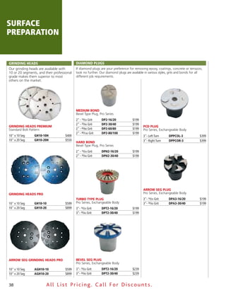 surface
preparation


GRINDING HEADS                              DIAmoND PluGS
Our grinding heads are available with       If diamond plugs are your preference for removing epoxy, coatings, concrete or terrazzo,
10 or 20 segments, and their professional   look no further. Our diamond plugs are available in various styles, grits and bonds for all
grade makes them superior to most           different job requirements.
others on the market.




                                            medium Bond
                                            Bevel Type Plug, Pro Series
                                            2" - 16⁄20 Grit    DP2-16/20            $199
                                            2" - 30⁄40 Grit    DP2-30/40            $199
GrindinG Heads Premium                                                                      PCd PluG
Standard Bolt Pattern                       2" - 60⁄80 Grit    DP2-60/80            $199    Pro Series, Exchangeable Body
                                            2" - 80⁄100 Grit   DP2-80/100           $199
10" x 10 Seg    GH10-10H            $400                                                    3"- Left Turn     DPPCol-3               $399
10" x 20 Seg    GH10-20H            $550                                                    3"- Right Turn    DPPCoR-3               $399
                                            Hard Bond
                                            Bevel Type Plug, Pro Series
                                            2" - 16⁄20 Grit    DPH2-16/20           $199
                                            2" - 30⁄40 Grit    DPH2-30/40           $199




                                                                                            arroW seG PluG
GrindinG Heads Pro                                                                          Pro Series, Exchangeable Body
                                            TurBo TyPe PluG                                 3"- 16⁄20 Grit    DPA3-16/20             $199
10" x 10 Seg    GH10-10             $599    Pro Series, Exchangeable Body                   3"- 30⁄40 Grit    DPA3-30/40             $199
10" x 20 Seg    GH10-20             $899    3"- 16⁄20 Grit     DPT2-16/20           $199
                                            3"- 30⁄40 Grit     DPT2-30/40           $199




arroW seG GrindinG Heads Pro                Bevel seG PluG
                                            Pro Series, Exchangeable Body
10" x 10 Seg    AGH10-10            $599    3"- 16⁄20 Grit     DPT2-16/20           $239
10" x 20 Seg    AGH10-20            $899    3"- 30⁄40 Grit     DPT2-30/40           $239


38                      All List Pricing. Call For Discount s.
 