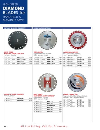 HigH speed
DiamonD
Blades for
Hand Held &
Masonry saws

AsphAlt & Green ConCrete                  BriCk/hArd MAteriAl




Super Turbo                               TidAl WAve®                               cArnivore® nicecuT
ASphAlT & green concreTe                  segmented Turbo, dry/wet,                 pro laser welded, dry/wet,
pro series, wet/dry                       .380" segment Height                      .320" segment Height
12" x .125" x 1"     stGC12-h      $539   12" x .125" x 1"     Wst12-7B      $439   12" x .125" x 1"     CnC12-1          $500
12" x .125" x 20mm   stGC12-h/20   $539   12" x .125" x 20mm   Wst12-7B/20   $439   12" x .125" x 20mm   CnC12-1/20       $500
14" x .125" x 1"     stGC14-h      $599   14" x .125" x 1"     Wst14-7B      $499   14" x .125" x 1"     CnC14-1          $550
14" x .125" x 20mm   stGC14-h/20   $599   14" x .125 x 20mm    Wst14-7B/20   $499   14" x .125" x 20mm   CnC14-1/20       $550
                                                                                    16" x .125" x 1"     CnC16-1          $650




ASphAlT & green concreTe                  hbrx SerieS™                              poWer combo® gpS
premium, wet/dry                          hArd brick, ulTrA Supreme™                segmented, soft Bond, laser welded,
                                          laser welded, dry/wet,                    dry/wet, .300" segment Height
12" x .125" x 1"     dAG12-Xl      $299   .380" segment Height
14" x .125" x 1"     dAG14-Xl      $359                                             12" x .125" x 1"     Gps12-1          $339
                                          12" x .125" x 1"     hBrX12-1      $519   12" x .125" x 20mm   Gps12-1/20       $339
                                          14" x .125" x 1"     hBrX14-1      $589   14" x .125" x 1"     Gps14-1          $399
                                          14" x .125" x 1"     sthBrX14-1    $599   14" x .125" x 20mm   Gps14-1/20       $399
                                          16" x .125" x 1"     hBrX16-1      $719
                                          18" x .125" x 1"     hBrX18-1      $889
                                          20" x .140" x 1"     hBrX20-1      $999




44                       All List Pricing. Call For Discount s.
 