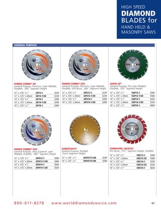 HigH speed
                                                                                                 DiamonD
                                                                                                 Blades for
                                                                                                 Hand Held &
                                                                                                 Masonry saws

General PurPose




Power Combo® GP                            Power Combo® GPs                           suPer GP®
general purpose, premium, laser welded,    general purpose, premium, laser welded,    general purpose, pro laser welded,
dry/wet, .300" segment Height              dry/wet, soft Bond, .300" segment Height   dry/wet, .320" segment Height
12" x .125" x 1"     GP12-1         $339   12" x .125" x 1"     GPs12-1        $339   12" x .125" x 1"     sGP12-1         $500
12" x .125" x 20mm   GP12-1/20      $339   12" x .125" x 20mm   GPs12-1/20     $339   12" x .125" x 20mm   sGP12-1/20      $500
14" x .125" x 1"     GP14-1         $399   14" x .125" x 1"     GPs14-1        $399   14" x .125" x 1"     sGP14-1         $550
14" x .125" x 20mm   GP14-1/20      $399   14" x .125" x 20mm   GPs14-1/20     $399   14" x .125" x 20mm   sGP14-1/20      $550
16" x .125" x 1"     GP16-1         $489                                              16" x .125" x 1"     sGP16-1         $600




Power Combo® GPx                           sabertooth™                                Carnivore® niCeCut
general purpose, Ultra supreme, laser      general purpose, dry/wet                   pro series, .315" segment Height, dry/wet
welded, dry/wet, .380" segment Height      15mm segment Height
                                                                                      12" x .125" x 1"         CnC12-1     $500
12" x .125" x 1"     GPX12-1        $400   12" x .125" x 1"     GPXsT12-4n     $299   12" x .125" x 20mm       CnC12-20    $500
12" x .125" x 20mm   GPX12-1/20     $400   14" x .125" x 1"     GPXsT14-4n     $399   14" x .125" x 1"         CnC14-1     $550
14" x .125" x 1"     GPX14-1        $500                                              14" x .125" x 20mm       CnC14-20    $550
14" x .125" x 20mm   GPX14-1/20     $500                                              16" x .125" x 1"         CnC16-1     $650




8 0 0 - 611 - 8 2 7 8             w w w.wo r ld d ia m o n d s o u rc e .c o m                                              47
 