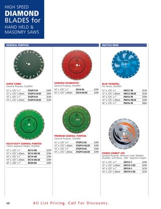 HigH speed
DiamonD
Blades for
Hand Held &
Masonry saws

General PurPose                                                                      DuCTile iron




Super Turbo                               Samurai SeGmenTed                          blue THunder®
general purpose, dry/wet                  general purpose, dry/wet                   pro series, dry/wet
12" x .125" x 1"     sTGP12-H      $499   14" x .125" x 1"     sG14-HJ        $399   12" x .125" x 1       PDi12-7B      $539
12" x .125" x 20mm   sTGP12-H/20   $499   14" x .125" x 20mm   sG14-HJ/20     $399   12" x .125" x 20mm    PDi12-7B/20   $539
14" x .125" x 1"     sTGP14-H      $549                                              14" x .125" x 1"      PDi14-7B      $599
14" x .125" x 20mm   sTGP14-H/20   $549                                              14" x .125" x 20mm    PDi14-7B/20   $599
                                                                                     16" x .125" x 1"      PDi16-7B      $669




                                          premium General purpoSe
                                          general purpose, dry/wet
                                          12" x .125" x 1"     sTGP12-HJ      $399
Heavy-duTy General purpoSe
10mm segment Height, dry/wet              12" x .125" x 20mm   sTGP12-HJ/20   $399
                                          14" x .125" x 1"     sTGP14-HJ      $399
12" x .125" x 1"     DC12-4n       $299
                                          14" x .125" x 20mm   sTGP14-HJ/20   $399
12" x .125" x 20mm   DC12-4n-20    $299                                              power Combo® GpS
14" x .125" x 1"     DC14-4n       $399                                              general purpose, premium laser welded,
                                                                                     dry/wet, soft Bond, .300" segment Height
14" x .125" x 20mm   DC14-4n-20    $399
20" x .140" x 1"     BX20-4n       $499                                              12" x .125" x 1"      GPs12-1       $299
                                                                                     12" x .125" x 20mm    GPs12-1/20    $299
                                                                                     14" x .125" x 1"      GPs14-1       $239
                                                                                     14" x .125" x 20mm    GPs14-1/20    $239




48                         All List Pricing. Call For Discount s.
 