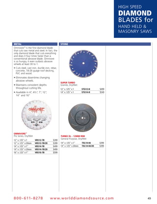HigH speed
                                                                                          DiamonD
                                                                                          Blades for
                                                                                          Hand Held &
                                                                                          Masonry saws

Metal                                           Stone
omnivore™ is the first diamond blade
that cuts raw metal and steel. in fact, the
only diamond blade that cuts everything
and does it four times faster than a
conventional abrasive blade. omnivore
is so hungry, it even outlasts abrasive
wheels at least 30 to 1.
• Cuts steel, cast iron, ductile iron, rebar,
  concrete, 18-26 guage roof decking,
  PVC and wood.
• Eliminates downtime changing
  abrasive wheels.
                                                Super TurbO
• Maintains consistent depths                   granite, dry/wet
  throughout cutting life.                      12" x .125" x 1      StG12-H       $499
• Available in 4" 4½" 7" 12"
                 ,   , ,    ,                   14" x .125" x 1      StG14-H       $549
  14" and 16"




OmnivOre™
pro series, dry/wet                             TurbO XL - 12mm rim
                                                General Purpose, Dry/Wet
12" x .125" x 1       VBS12-7B           $399
12" x .125" x 20mm    VBS12-7B/20        $399   14" x .125" x 1"     tXl14-HJ      $399
14" x .125" x 1"      VBS14-7B           $499   14" x .125" x 20mm   tXl14-HJ/20   $399
14" x .125" x 20mm    VBS14-7B/20        $499
16" x .125" x 1"      VBS16-7B           $599




8 0 0 - 611 - 8 2 7 8                 w w w.wo r ld d ia m o n d s o u rc e .c o m                     49
 