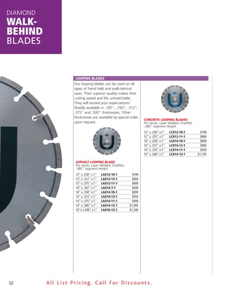 DiamonD
walk-
behind
blades


                     Looping BLades
                    our looping blades can be used on all
                    types of hand held and walk-behind
                    saws. Their superior quality makes their
                    cutting speed and life unmatchable.
                    They will exceed your expectations!
                    Readily available in .187", .250", .312",
                    .375" and .500" thicknesses. other
                    thicknesses are available by special order
                                                                  ConCrete looping BlAdes
                    upon request.                                 Pro Series, Laser Welded, Dry/Wet
                                                                  .380" Segment Height
                                                                  12" x .250" x 1"   LCX12-10-1        $799
                                                                  12" x .375" x 1"   LCX12-11-1        $899
                                                                  14" x .250" x 1"   LCX14-10-1        $899
                                                                  14" x .312" x 1"   LCX14-13-1        $900
                                                                  14" x .375" x 1"   LCX14-11-1        $959
                                                                  14" x .500" x 1"   LCX14-12-1       $1,195

                    AsphAlt looping BlAde
                    Pro Series, Laser Welded, Dry/Wet,
                    .380" Segment Height
                    12" x .250" x 1"   LaX12-10-1         $799
                    12" x .312" x 1"   LaX12-13-1         $850
                    12" x .375" x 1"   LaX12-11-1         $899
                    14" x .187" x 1"   LaX14-7-1          $699
                    14" x .250" x 1"   LaX14-10-1         $899
                    14" x .312" x 1"   LaX14-13-1         $950
                    14" x .375" x 1"   LaX14-11-1         $999
                    14" x .500" x 1"   LaX14-12-1        $1,095
                    16"x x 500" x 1"   LaX16-12-1        $1,340




52        All List Pricing. Call For Discount s.
 