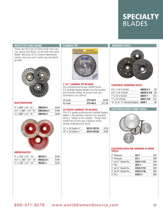 specialty
                                                                                                           blades


Multi-cut and grind                               carbidE tip                                 grindEr diScS
These are the first of their kind! You can
cut, grind and flush cut all with the same
blade. Because of its unique depressed
center, you can use it with any standard
grinder.




                                                  7 1/4" CARBIDE TIP BLADES                   CONCRETE GRINDING DISCS
                                                  This professional series 24/40 tooth,
                                                  C3 carbide tipped blade has the quality     4 1⁄2" x 7⁄8"x 16 Grit            grd4.5-1    $9
                                                  pro framers need, at prices that any        4 1⁄2" x 7⁄8"x 8 Grit             grd4.5-1/8 $9
                                                  contractor can afford.                      7" x 7⁄8"x 16 Grit                grd7-1     $12
                                                  24 Tooth              ct7-24-3      $9.99   7" x 7⁄8"x 8 Grit                 grd7-1/8 $12
ELECTROPLATED                                     40 Tooth              ct7-40-3     $11.99
                                                                                              7⁄8" to 5⁄8" 11 Threads Adapter   agd-1       $6

4" x .080" x 7⁄8"- 5⁄8"      EMcg4-1       $169
                                                  24 TOOTH CARBIDE TIP BLADES                 ElEctroplatEd forM toolS
4 1⁄2" x .080" x 7⁄8"- 5⁄8 " EMcg4.5-1     $199
                                                  This C3 grade professional carbide tipped
5" x .080" x 7⁄8"- 5⁄8 "     EMcg5-1       $239
                                                  blade is the perfect solution for anyone
                                                  who is “deep in the weeds.” Roots and
                                                  small tree trunks are a breeze while
                                                  doing underground work.
                                                  12" x 24 Tooth x 1"   rS12-70119     $159
                                                  14" x 24 Tooth x 1"   rS14-70120     $199




                                                                                              ELECTROPLATED DIE GRINDER & FORM
                                                                                              TOOLS
IMPREGNATED
                                                                                              2" Premium                 E2-1              $29
4" x .100" x 7⁄8" - 5⁄8"     Mcg4-1        $169
                                                                                              3" Premium                 E3-1              $49
4 1⁄2" x .100" x 7⁄8" - 5⁄8" Mcg4.5-1      $199
                                                                                              1" w/ 1⁄4" Shank Pro       EXS1-1/14         $49
5" x .100" x 7⁄8" - 5⁄8"     Mcg5-1        $239
                                                                                              2" Pro                     Ep2-1             $49
                                                                                              2" w/ 1⁄4" Shank Pro       EXS2-1/14         $59
                                                                                              2" w/ 3⁄8" Shank Pro       EXS2-1/38         $65
                                                                                              3" Pro                     EXS3-1            $69




8 0 0 - 611 - 8 2 7 8                    w w w.wo r ld d ia m o n d s o u rc e .c o m                                                      57
 