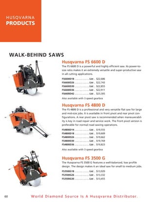 h u sq v a rna
products




     walk-behind saws
                         husqvarna Fs 6600 d
                         The Fs 6600 D is a powerful and highly efficient saw. Its power-to-
                         size ratio makes it an extremely versatile and super-productive saw
                         in all cutting applications.
                         Fs6600d18  .  .  .  .  .  .  .  .  .  .  . list  . $22,686
                         Fs6600d26  .  .  .  .  .  .  .  .  .  .  . list  . $22,743
                         Fs6600d30  .  .  .  .  .  .  .  .  .  .  . list  . $22,855
                         Fs6600d36  .  .  .  .  .  .  .  .  .  .  . list  . $22,911
                         Fs6600d42  .  .  .  .  .  .  .  .  .  .  . list  . $23,305
                         also available with 3 speed gearbox


                         husqvarna Fs 4800 d
                         The Fs 4800 D is a professional and very versatile flat saw for large
                         and mid-size jobs. It is available in front pivot and rear pivot con-
                         figurations. a rear pivot saw is recommended when maneuverabil-
                         ity is key in road repair and service work. The front pivot version is
                         preferable for normal road sawing operations.
                         Fs4800d14  .  .  .  .  .  .  .  .  .  .  . list  . $19,555
                         Fs4800d18  .  .  .  .  .  .  .  .  .  .  . list  . $19,609
                         Fs4800d26  .  .  .  .  .  .  .  .  .  .  . list  . $19,662
                         Fs4800d30  .  .  .  .  .  .  .  .  .  .  . list  . $19,769
                         Fs4800d36  .  .  .  .  .  .  .  .  .  .  . list  . $19,823

                         also available with 3 speed gearbox


                         husqvarna Fs 3500 G
                         The husqvarna Fs 3500 G features a well-balanced, low profile
                         design. The design makes it an ideal saw for small to medium jobs.
                         Fs3500G18  .  .  .  .  .  .  .  .  .  .  . list  . $13,020
                         Fs3500G26  .  .  .  .  .  .  .  .  .  .  . list  . $13,332
                         Fs3500G30  .  .  .  .  .  .  .  .  .  .  . list  . $13,455




60          World Diamond Source Is A Husqvarna Distributor.
 