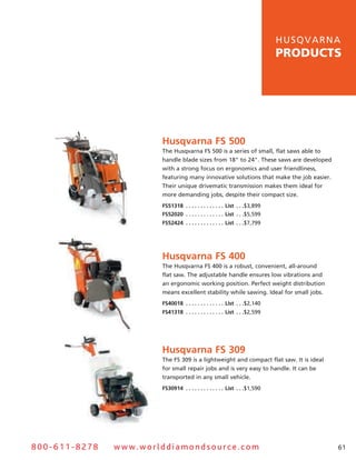 hu s q v a r n a
                                                                                            products




                       Husqvarna FS 500
                       The husqvarna Fs 500 is a series of small, flat saws able to
                       handle blade sizes from 18" to 24". These saws are developed
                       with a strong focus on ergonomics and user friendliness,
                       featuring many innovative solutions that make the job easier.
                       Their unique drivematic transmission makes them ideal for
                       more demanding jobs, despite their compact size.
                       FS51318  .  .  .  .  .  .  .  .  .  .  .  .  . List  .  .  .$3,899
                       FS52020  .  .  .  .  .  .  .  .  .  .  .  .  . List  .  .  .$5,599
                       FS52424  .  .  .  .  .  .  .  .  .  .  .  .  . List  .  .  .$7,799




                       Husqvarna FS 400
                       The husqvarna Fs 400 is a robust, convenient, all-around
                       flat saw. The adjustable handle ensures low vibrations and
                       an ergonomic working position. Perfect weight distribution
                       means excellent stability while sawing. Ideal for small jobs.
                       FS40018  .  .  .  .  .  .  .  .  .  .  .  .  . List  .  .  .$2,140
                       FS41318  .  .  .  .  .  .  .  .  .  .  .  .  . List  .  .  .$2,599




                       Husqvarna FS 309
                       The Fs 309 is a lightweight and compact flat saw. It is ideal
                       for small repair jobs and is very easy to handle. It can be
                       transported in any small vehicle.
                       FS30914  .  .  .  .  .  .  .  .  .  .  .  .  . List  .  .  .$1,590




800-611-8278   www.worlddiamondsource.com                                                                  61
 