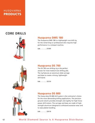 h u sq v a rna
products




     Core Drills
                         Husqvarna DMs 180
                         The husqvarna DMs 180 is a lightweight core drill rig
                         for the rental shop or professional who requires high
                         performance in a compact machine.

                         list .  .  .  .  .  .  .  .  .$1099




                         Husqvarna Ds 700
                         The Ds 700 core drilling rig is the perfect
                         answer for most medium-size drilling jobs.
                         The rig features an aluminum slide carriage
                         and base to create a strong, lightweight
                         drill stand.

                         list .  .  .  .  .  .  .  .  .$2234




                         Husqvarna Ds 800
                         The heavy-duty Ds 800 drill system is the contractor’s choice
                         for the more demanding drilling applications. The precision
                         ground column provides strength and rigidity for high horse-
                         power drill motors. The carriage and base are made of high-
                         strength aluminum designed to withstand excessive wear and
                         to ease jobsite handling.

                         list .  .  .  .  .  .  .  .  .$2618




62          World Diamond Source Is A Husqvarna Distributor.
 
