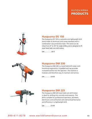 hu s q v a r n a
                                                                    products




                       Husqvarna DS 150
                       The husqvarna Ds 150 is a versatile and lightweight drill
                       stand made of aluminum and comes standard with a
                       combination vacuum/anchor base. The stand can be
                       tilted from 0º to 45° for angle drilling and is designed to fit
                       most hand held core drill motors.

                       List .  .  .  .  .  .  .  .  .  .$619




                       Husqvarna DM 230
                       The husqvarna DM 230 is a hand held drill motor with
                       functional ergonomics. a padded end cap provides
                       increased comfort for the operator. The machine is
                       modular and therefore easy to maintain and service.

                       List .  .  .  .  .  .  .  .  .$1620




                       Husqvarna DM 225
                       The husqvarna DM 225 hand held core drill motor
                       is ideal for drilling into concrete and masonry. This
                       drill is suitable for professional operators, plumbers,
                       electricians and contractors who demand performance
                       and efficiency in a lightweight drill.

                       List .  .  .  .  .  .  .  .  .$1594




800-611-8278   www.worlddiamondsource.com                                                63
 