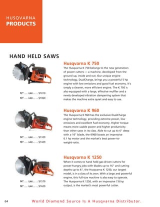 h u sq v a rna
products




     Hand Held saws
                                               Husqvarna K 750
                                               The husqvarna K 750 belongs to the new generation
                                               of power cutters — a machine, developed from the
                                               ground up, inside and out. Our unique engine
                                               technology, DualCharge, brings you a powerful 5 hp
                                               engine with low emissions and good fuel economy. It’s
                                               simply a cleaner, more efficient engine. The K 750 is
                                               also equipped with a large, effective muffler and a
       12”  .  .  .  .list  .  .  .  . $1010
                                               newly developed vibration dampening system that
       14”  .  .  .  .list  .  .  .  . $1060
                                               makes the machine extra quiet and easy to use.



                                               Husqvarna K 960
                                               The husqvarna K 960 has the exclusive DualCharge
                                               engine technology, providing extreme power, low
                                               emissions and excellent fuel economy. higher torque
                                               means more usable power and higher productivity
                                               than other saws in its class. able to cut up to 6" deep
                                               with a 16" blade, the K960 boasts an impressive
       14”  .  .  .  .list  .  .  .  . $1329
                                               6.1 hp motor and the market’s best power-to-
       16”  .  .  .  .list  .  .  .  . $1429   weight-ratio.




                                               Husqvarna K 1250
                                               When it comes to hand held gas-driven cutters for
                                               power-hungry jobs with blades up to 16" and cutting
                                               depths up to 6", the husqvarna K 1250, our largest
                                               model, is in a class of its own. With a large and powerful
                                               engine, this full-size machine is also easy to operate.
       14”  .  .  .  .list  .  .  .  . $1579   The husqvarna K 1250, with an impressive 7.8 hp
       16”  .  .  .  .list  .  .  .  . $1629   output, is the market’s most powerful cutter.




64                      World Diamond Source Is A Husqvarna Distributor.
 