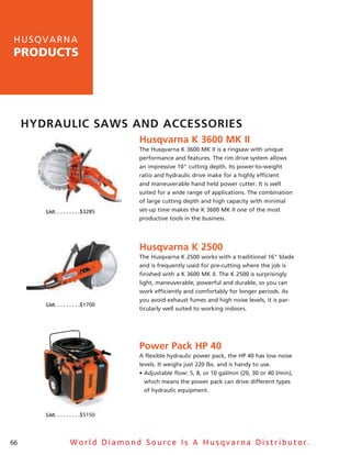 h u sq v a rna
products




     Hydraulic SawS and acceSSorieS
                                              Husqvarna K 3600 MK ii
                                              The husqvarna K 3600 MK II is a ringsaw with unique
                                              performance and features. The rim drive system allows
                                              an impressive 10" cutting depth. Its power-to-weight
                                              ratio and hydraulic drive make for a highly efficient
                                              and maneuverable hand held power cutter. It is well
                                              suited for a wide range of applications. The combination
                                              of large cutting depth and high capacity with minimal
        list .  .  .  .  .  .  .  .  .$3285   set-up time makes the K 3600 MK II one of the most
                                              productive tools in the business.




                                              Husqvarna K 2500
                                              The husqvarna K 2500 works with a traditional 16" blade
                                              and is frequently used for pre-cutting where the job is
                                              finished with a K 3600 MK II. The K 2500 is surprisingly
                                              light, maneuverable, powerful and durable, so you can
                                              work efficiently and comfortably for longer periods. as
                                              you avoid exhaust fumes and high noise levels, it is par-
        list .  .  .  .  .  .  .  .  .$1700
                                              ticularly well suited to working indoors.




                                              Power Pack HP 40
                                              a flexible hydraulic power pack, the hP 40 has low noise
                                              levels. It weighs just 220 lbs. and is handy to use.
                                              • Adjustable flow: 5, 8, or 10 gal/min (20, 30 or 40 l/min),
                                                which means the power pack can drive different types
                                                of hydraulic equipment.



        list .  .  .  .  .  .  .  .  .$5150




66                      World Diamond Source Is A Husqvarna Distributor.
 