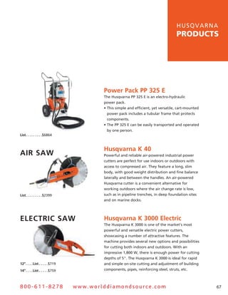 hu s q v a r n a
                                                                                           products




                                                 Power Pack PP 325 E
                                                 The husqvarna PP 325 E is an electro-hydraulic
                                                 power pack.
                                                 • This simple and efficient, yet versatile, cart-mounted
                                                   power pack includes a tubular frame that protects
                                                   components.
                                                 • The PP 325 E can be easily transported and operated
                                                   by one person.
list .  .  .  .  .  .  .  .  .$6864



                                                 Husqvarna K 40
air Saw                                          Powerful and reliable air-powered industrial power
                                                 cutters are perfect for use indoors or outdoors with
                                                 access to compressed air. They feature a long, slim
                                                 body, with good weight distribution and fine balance
                                                 laterally and between the handles. an air-powered
                                                 Husqvarna cutter is a convenient alternative for
                                                 working outdoors where the air change rate is low,
list .  .  .  .  .  .  .  .  .$2399              such as in pipeline trenches, in deep foundation sites
                                                 and on marine docks.




ElEctric Saw                                     Husqvarna K 3000 Electric
                                                 The Husqvarna K 3000 is one of the market’s most
                                                 powerful and versatile electric power cutters,
                                                 showcasing a number of attractive features. The
                                                 machine provides several new options and possibilities
                                                 for cutting both indoors and outdoors. With an
                                                 impressive 1,800 W, there is enough power for cutting
                                                 depths of 5". The Husqvarna K 3000 is ideal for rapid
12”  .  .  .  .list  .  .  .  .  .$719           and simple on-site cutting and adjustment of building
14”  .  .  .  .list  .  .  .  .  .$759           components, pipes, reinforcing steel, struts, etc.



800-611-8278                             www.worlddiamondsource.com                                         67
 