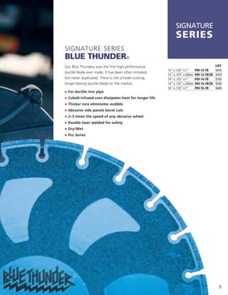 SIGNATURE
                                                               series
Signature SerieS
Blue thunder®
Our Blue thunder® was the first high performance                                              LIST
                                                          12" x .125" x 1"     PDI 12-7B      $450
ductile blade ever made. it has been often imitated
                                                          12" x .125" x 20mm   PDI 12-7B/20   $450
but never duplicated. there is not a faster-cutting,      14" x .125" x 1"     PDI 14-7B      $500
longer-lasting ductile blade on the market.               14" x .125" x 20mm   PDI 14-7B/20   $500
                                                          16" x .125" x 1"     PDI 16-7B      $600
j	 For ductile iron pipe
j	 	 obalt-infused core dissipates heat for longer life
   C
j	 	 hicker core eliminates wobble
   T
j	 Abrasive side panels bevel cuts
j	 2–3 times the speed of any abrasive wheel
j	 Double laser welded for safety
j	 Dry/Wet
j	 Pro Series




                                                                                                5
 