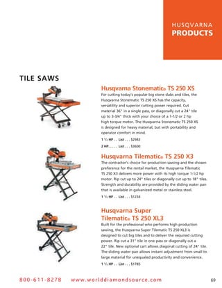 hu s q v a r n a
                                                                  products




TiLe SawS
                       Husqvarna Stonematic® TS 250 XS
                       For cutting today’s popular big stone slabs and tiles, the
                       husqvarna stonematic Ts 250 Xs has the capacity,
                       versatility and superior cutting power required. Cut
                       material 36" in a single pass, or diagonally cut a 24" tile
                       up to 3-3/4" thick with your choice of a 1-1/2 or 2 hp
                       high torque motor. The husqvarna stonematic Ts 250 Xs
                       is designed for heavy material, but with portability and
                       operator comfort in mind.
                       1 1/2 HP  .  . List  .  .  . $2943
                       2 HP  .  .  .  .  . List  .  .  . $3600


                       Husqvarna Tilematic® TS 250 X3
                       The contractor’s choice for production sawing and the chosen
                       preference for the rental market, the husqvarna Tilematic
                       Ts 250 X3 delivers more power with its high torque 1-1/2 hp
                       motor. rip cut up to 24" tiles or diagonally cut up to 18" tiles.
                       strength and durability are provided by the sliding water pan
                       that is available in galvanized metal or stainless steel.
                       1 1/2 HP  .  . List  .  .  . $1234



                       Husqvarna Super
                       Tilematic® TS 250 XL3
                       Built for the professional who performs high production
                       sawing, the husqvarna super Tilematic Ts 250 XL3 is
                       designed to cut big tiles and to deliver the required cutting
                       power. rip cut a 31" tile in one pass or diagonally cut a
                       22" tile. new optional cart allows diagonal cutting of 24" tile.
                       The sliding water pan allows instant adjustment from small to
                       large material for unequaled productivity and convenience.
                       1 1/2 HP  .  . List  .  .  . $1785



800-611-8278   www.worlddiamondsource.com                                                  69
 