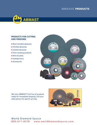 abras ive products




Products for cutting
and finishing

j Resin bonded abrasives
j Vitrifed abrasives
j Coated abrasives
j Floor sanding products
j Wire brushes
j Carbide burrs
j Accessories




We carry ABMAST’S full line of products
ready for immediate shipping. Call your
sales person for specific pricing.




World Diamond Source
800-611-8278   www.worlddiamondsource.com
 