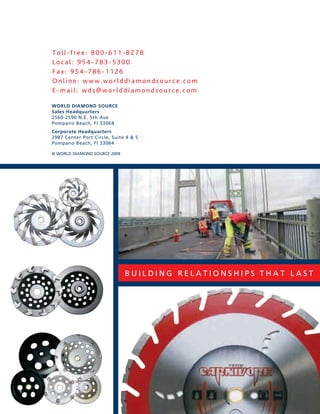 Toll-free: 800-611-8278
Local: 954-783-5300
Fax: 954-786-1126
Online: www.worlddiamondsource.com
E-mail: wds@worlddiamondsource.com

WORLD DIAMOND SOURCE
Sales Headquarters
2560-2590 n.e. 5th ave
pompano Beach, Fl 33064
Corporate Headquarters
2987 Center port Circle, suite 4 & 5
pompano Beach, Fl 33064

© WoRld diamond souRCe 2009




                              Building Relationships that last
 