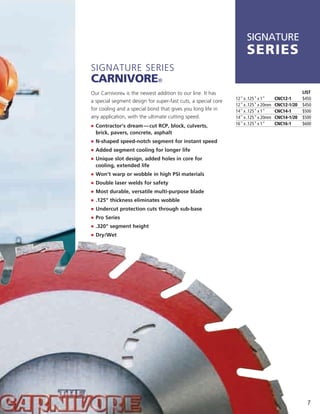 SIGNATURE
                                                                    series
Signature SerieS
carnivore®
Our Carnivore® is the newest addition to our line. it has                                        LIST
                                                               12" x .125" x 1"     CNC12-1      $450
a special segment design for super-fast cuts, a special core
                                                               12" x .125" x 20mm   CNC12-1/20   $450
for cooling and a special bond that gives you long life in     14" x .125" x 1"     CNC14-1      $500
any application, with the ultimate cutting speed.              14" x .125" x 20mm   CNC14-1/20   $500
j	 	 ontractor’s dream — cut RCP, block, culverts,
   C                                                           16" x .125" x 1"     CNC16-1      $600
  brick, pavers, concrete, asphalt
j	 	 -shaped speed-notch segment for instant speed
   N
j		Added segment cooling for longer life
j	 	 nique slot design, added holes in core for
   U
  cooling, extended life
j	 Won’t warp or wobble in high PSI materials
j	 Double laser welds for safety
j	 Most durable, versatile multi-purpose blade
j	 .125" thickness eliminates wobble
j	 Undercut protection cuts through sub-base
j	 Pro Series
j	 .320" segment height
j	 Dry/Wet




                                                                                                   7
 