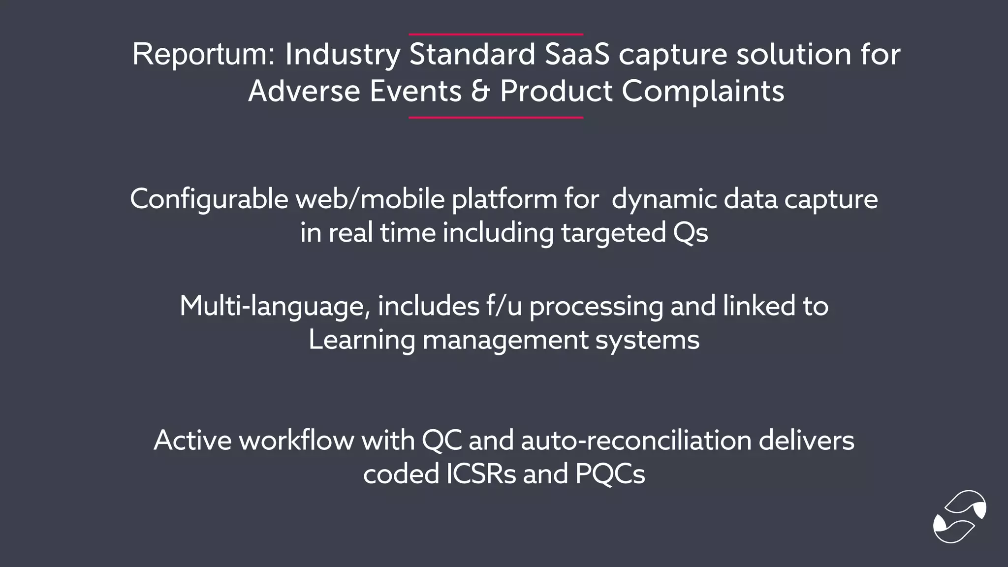 Reportum: Industry Standard SaaS capture solution for
Adverse Events & Product Complaints
Configurable web/mobile platform for dynamic data capture
in real time including targeted Qs
Multi-language, includes f/u processing and linked to
Learning management systems
Active workflow with QC and auto-reconciliation delivers
coded ICSRs and PQCs
 