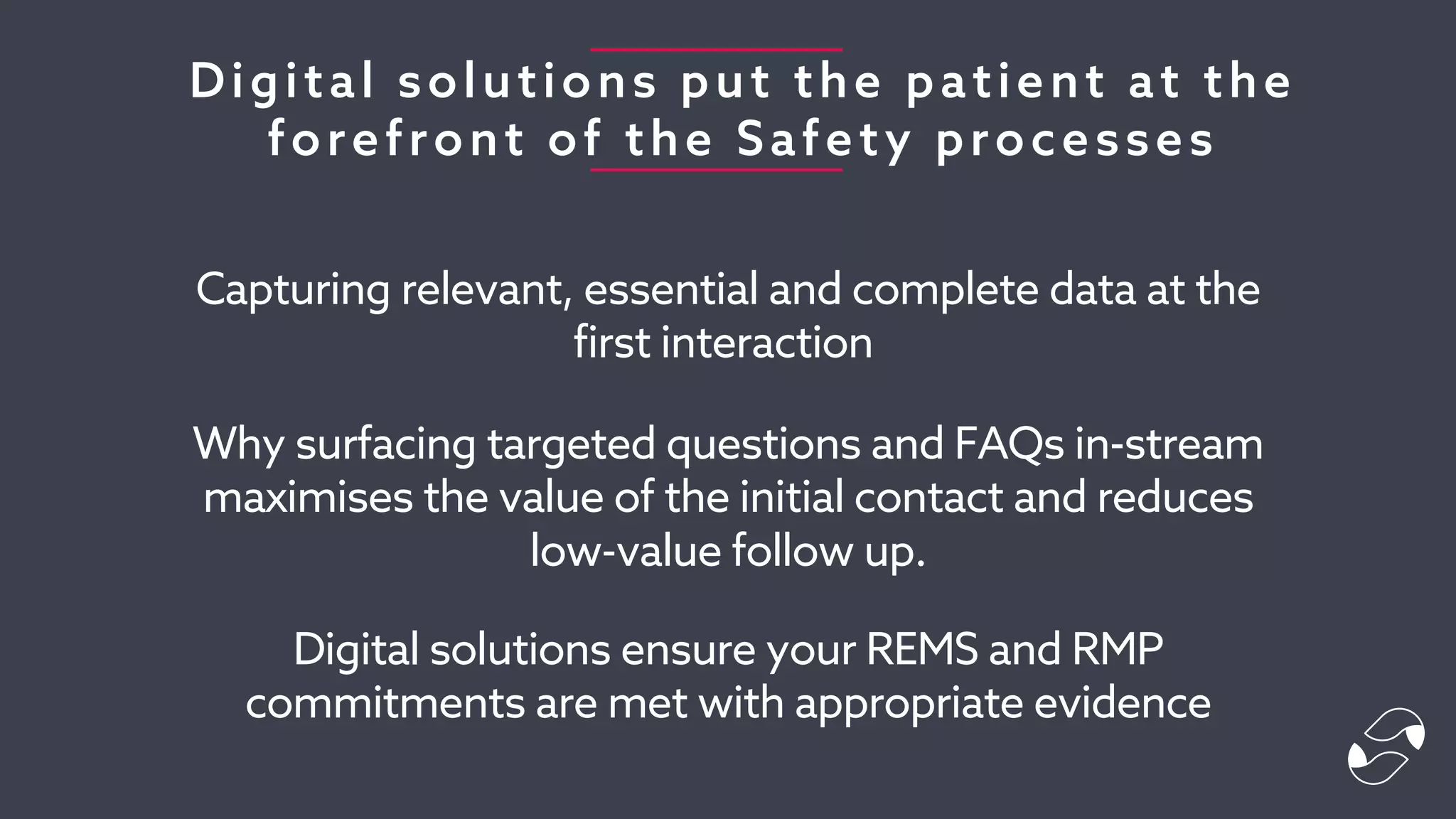 Digital solutions put the patient at the
forefront of the Safety processes
Capturing relevant, essential and complete data at the
first interaction
Why surfacing targeted questions and FAQs in-stream
maximises the value of the initial contact and reduces
low-value follow up.
Digital solutions ensure your REMS and RMP
commitments are met with appropriate evidence
 
