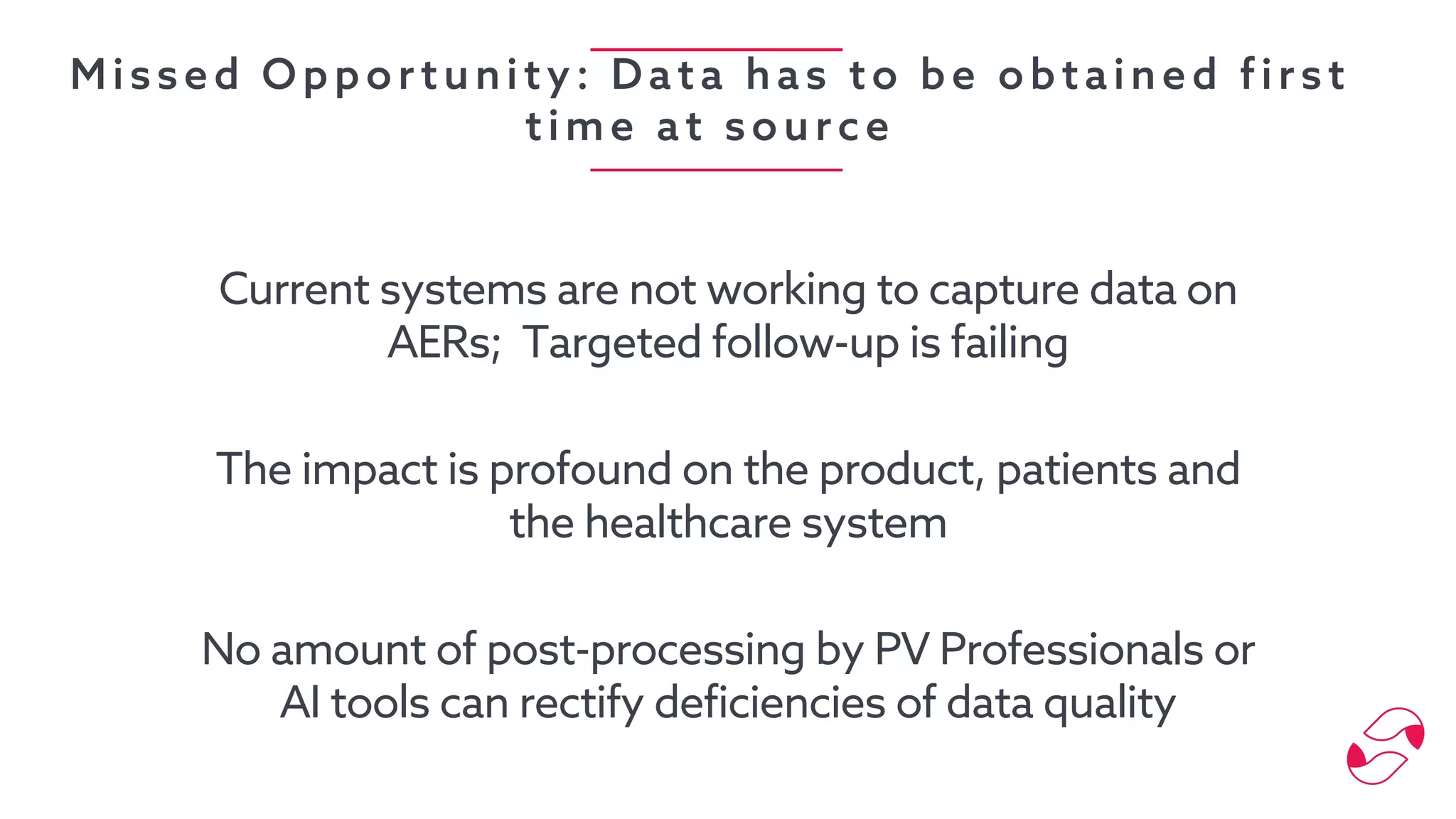 Missed Opportunity: Data has to be obtained first
time at source
Current systems are not working to capture data on
AERs; Targeted follow-up is failing
The impact is profound on the product, patients and
the healthcare system
No amount of post-processing by PV Professionals or
AI tools can rectify deficiencies of data quality
 