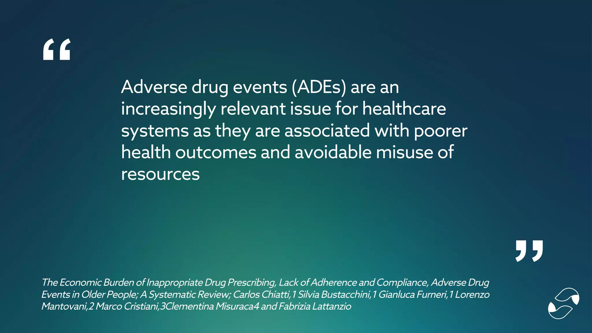 “
”
Adverse drug events (ADEs) are an
increasingly relevant issue for healthcare
systems as they are associated with poorer
health outcomes and avoidable misuse of
resources
The Economic Burden of Inappropriate Drug Prescribing,Lack of Adherence andCompliance,Adverse Drug
Events in OlderPeople;A Systematic Review;Carlos Chiatti,1 Silvia Bustacchini,1 Gianluca Furneri,1 Lorenzo
Mantovani,2 Marco Cristiani,3Clementina Misuraca4andFabrizia Lattanzio
 