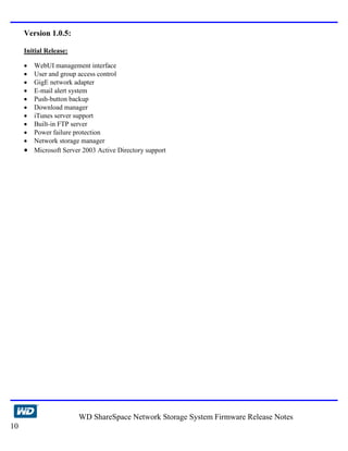 Version 1.0.5:

     Initial Release:

     • WebUI management interface
     • User and group access control
     • GigE network adapter
     • E-mail alert system
     • Push-button backup
     • Download manager
     • iTunes server support
     • Built-in FTP server
     • Power failure protection
     • Network storage manager
     • Microsoft Server 2003 Active Directory support




                        WD ShareSpace Network Storage System Firmware Release Notes
10
 