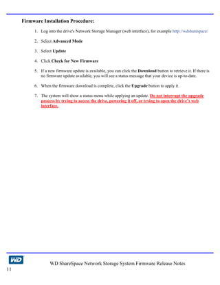 Firmware Installation Procedure:
          1. Log into the drive's Network Storage Manager (web interface), for example http://wdsharespace/

          2. Select Advanced Mode

          3. Select Update

          4. Click Check for New Firmware

          5. If a new firmware update is available, you can click the Download button to retrieve it. If there is
             no firmware update available, you will see a status message that your device is up-to-date.

          6. When the firmware download is complete, click the Upgrade button to apply it.

          7. The system will show a status menu while applying an update. Do not interrupt the upgrade
             process by trying to access the drive, powering it off, or trying to open the drive’s web
             interface.




                  WD ShareSpace Network Storage System Firmware Release Notes
11
 