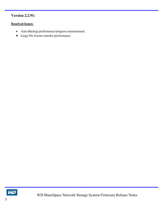 Version 2.2.91:

    Resolved Issues:

       • Auto-Backup performance/progress measurement.
       • Large file Iozone transfer performance.




                       WD ShareSpace Network Storage System Firmware Release Notes
3
 