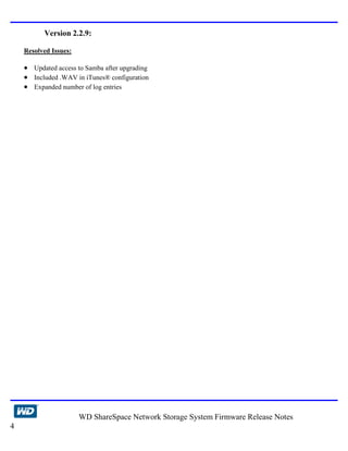 Version 2.2.9:

    Resolved Issues:

    • Updated access to Samba after upgrading
    • Included .WAV in iTunes® configuration
    • Expanded number of log entries




                       WD ShareSpace Network Storage System Firmware Release Notes
4
 
