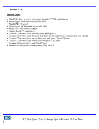 Version 2.2.8:

    Resolved Issues:

    •   Added USB driver to resolve performance issues for NTFS formatted drives
    •   Added support for HFS+J formatted USB drives
    •   Added RAID 10 support
    •   Added support for Windows® Server 2008 ADS
    •   Added AFP/TimeMachine® support
    •   Updated Twonky™ Media Server
    •   Corrected CTorrent to accept torrents with an apostrophe (‘)
    •   Corrected CTorrent to accept filenames that start with non-alphanumeric characters that were rejected
    •   Corrected CTorrent to accept torrent files with a back quote (‘) in the filename
    •   Corrected CTorrent to accept torrent files with spaces in the name
    •   Corrected BitTorrent label in web UI to CTorrent
    •   Resolved full configuration restore causing failed RAID 5




                         WD ShareSpace Network Storage System Firmware Release Notes
5
 