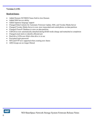 Version 2.1.92:

    Resolved Issues:

    •   Added Domain NETBIOS Name field in Join Domain
    •   Added SSH Service ability
    •   Added Japanese language support
    •   Changed Help Contents for Automatic Firmware Update, SSH, and Twonky Media Server
    •   Changed Twonky Media Server to now store transcoded and scaled photos on data partition
    •   Changed iTunes® Database to store on data partition
    •   USB drives now automatically detached during RAID mode change and reattached at completion
    •   Changed email alerts to identify affected unit
    •   Hard drive LEDs now blink when drive is in use
    •   Encrypted login password
    •   NFS and FTP now supported when creating new shares
    •   ADS Groups are no longer filtered




                       WD ShareSpace Network Storage System Firmware Release Notes
6
 