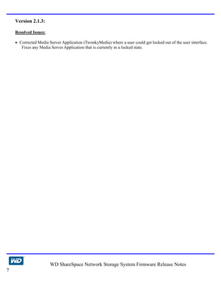 Version 2.1.3:

    Resolved Issues:

    • Corrected Media Server Application (TwonkyMedia) where a user could get locked out of the user interface.
       Fixes any Media Server Application that is currently in a locked state.




                       WD ShareSpace Network Storage System Firmware Release Notes
7
 