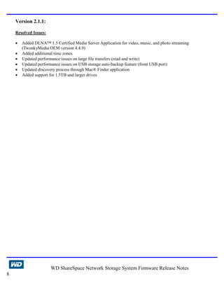 Version 2.1.1:

    Resolved Issues:

    •   Added DLNA™ 1.5 Certified Media Server Application for video, music, and photo streaming
        (TwonkyMedia OEM version 4.4.9)
    •   Added additional time zones
    •   Updated performance issues on large file transfers (read and write)
    •   Updated performance issues on USB storage auto-backup feature (front USB port)
    •   Updated discovery process through Mac® Finder application
    •   Added support for 1.5TB and larger drives




                       WD ShareSpace Network Storage System Firmware Release Notes
8
 