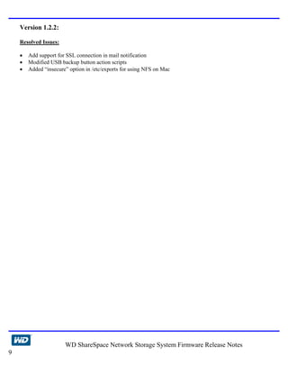 Version 1.2.2:

    Resolved Issues:

    •   Add support for SSL connection in mail notification
    •   Modified USB backup button action scripts
    •   Added “insecure” option in /etc/exports for using NFS on Mac




                       WD ShareSpace Network Storage System Firmware Release Notes
9
 