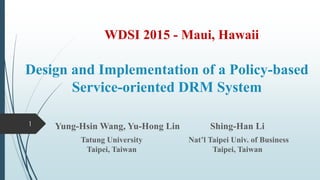 Design and Implementation of a Policy-based
Service-oriented DRM System
Yung-Hsin Wang, Yu-Hong Lin Shing-Han Li
Tatung University Nat’l Taipei Univ. of Business
Taipei, Taiwan Taipei, Taiwan
1
WDSI 2015 - Maui, Hawaii
 