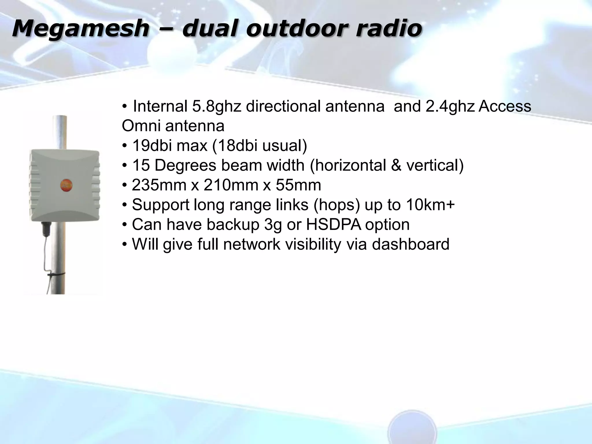 Megamesh – dual outdoor radio


       • Internal 5.8ghz directional antenna and 2.4ghz Access
       Omni antenna
       • 19dbi max (18dbi usual)
       • 15 Degrees beam width (horizontal & vertical)
       • 235mm x 210mm x 55mm
       • Support long range links (hops) up to 10km+
       • Can have backup 3g or HSDPA option
       • Will give full network visibility via dashboard
 