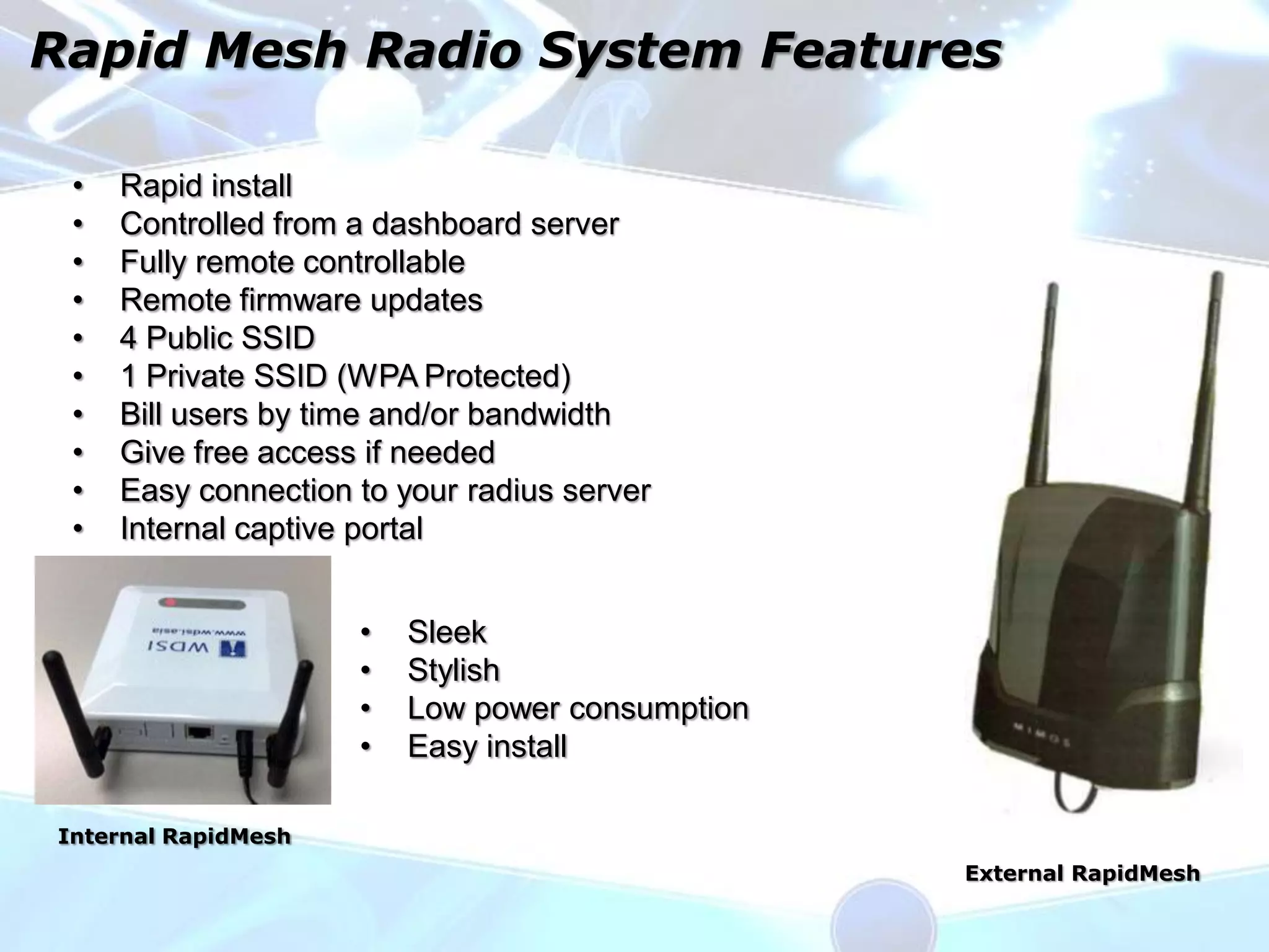 Rapid Mesh Radio System Features

 •   Rapid install
 •   Controlled from a dashboard server
 •   Fully remote controllable
 •   Remote firmware updates
 •   4 Public SSID
 •   1 Private SSID (WPA Protected)
 •   Bill users by time and/or bandwidth
 •   Give free access if needed
 •   Easy connection to your radius server
 •   Internal captive portal


                     •   Sleek
                     •   Stylish
                     •   Low power consumption
                     •   Easy install

Internal RapidMesh
                                                 External RapidMesh
 