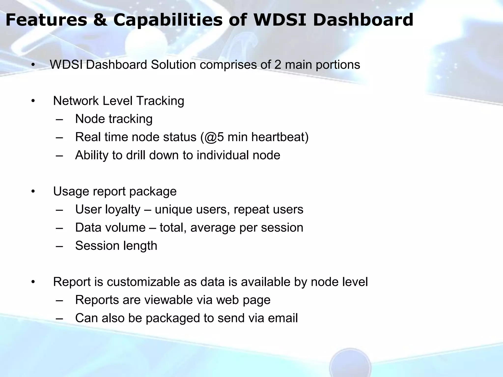 Features & Capabilities of WDSI Dashboard

  •   WDSI Dashboard Solution comprises of 2 main portions

  •   Network Level Tracking
      – Node tracking
      – Real time node status (@5 min heartbeat)
      – Ability to drill down to individual node

  •   Usage report package
      – User loyalty – unique users, repeat users
      – Data volume – total, average per session
      – Session length

  •   Report is customizable as data is available by node level
      – Reports are viewable via web page
      – Can also be packaged to send via email
 