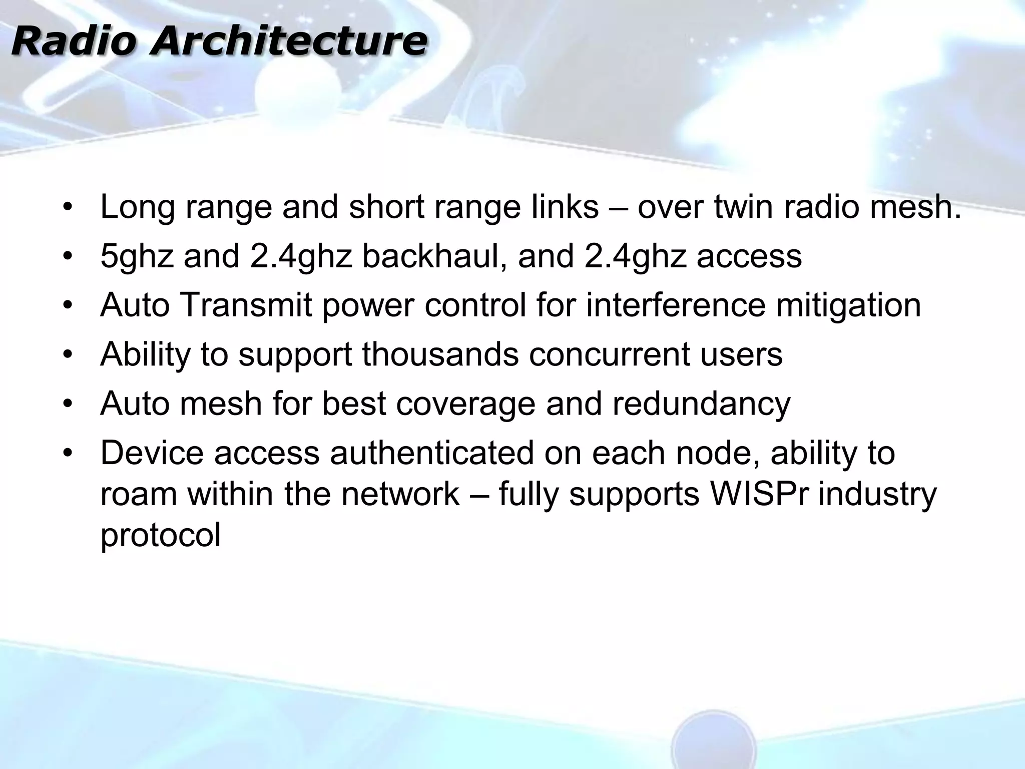 Radio Architecture



  •   Long range and short range links – over twin radio mesh.
  •   5ghz and 2.4ghz backhaul, and 2.4ghz access
  •   Auto Transmit power control for interference mitigation
  •   Ability to support thousands concurrent users
  •   Auto mesh for best coverage and redundancy
  •   Device access authenticated on each node, ability to
      roam within the network – fully supports WISPr industry
      protocol
 