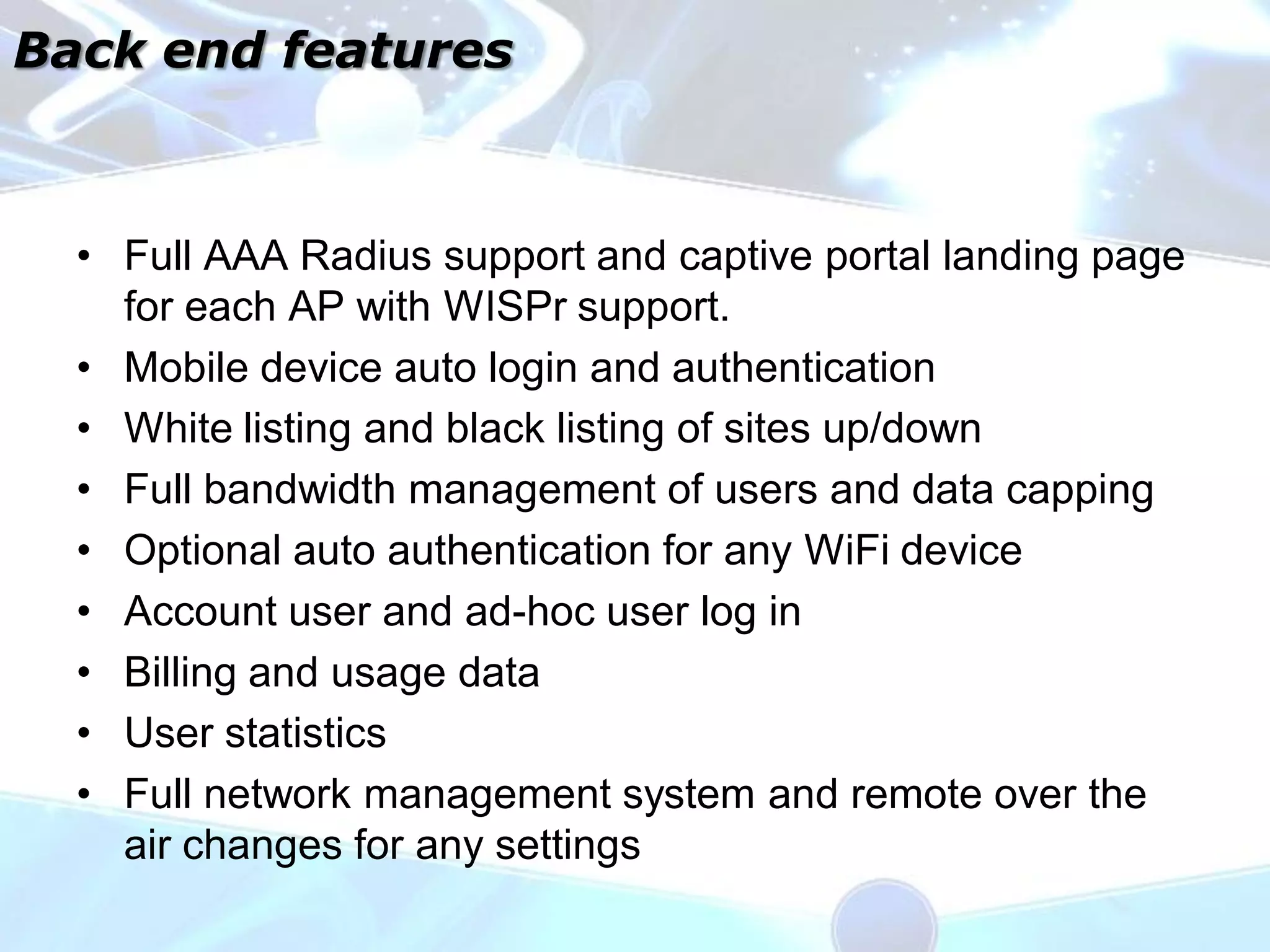 Back end features



  • Full AAA Radius support and captive portal landing page
    for each AP with WISPr support.
  • Mobile device auto login and authentication
  • White listing and black listing of sites up/down
  • Full bandwidth management of users and data capping
  • Optional auto authentication for any WiFi device
  • Account user and ad-hoc user log in
  • Billing and usage data
  • User statistics
  • Full network management system and remote over the
    air changes for any settings
 