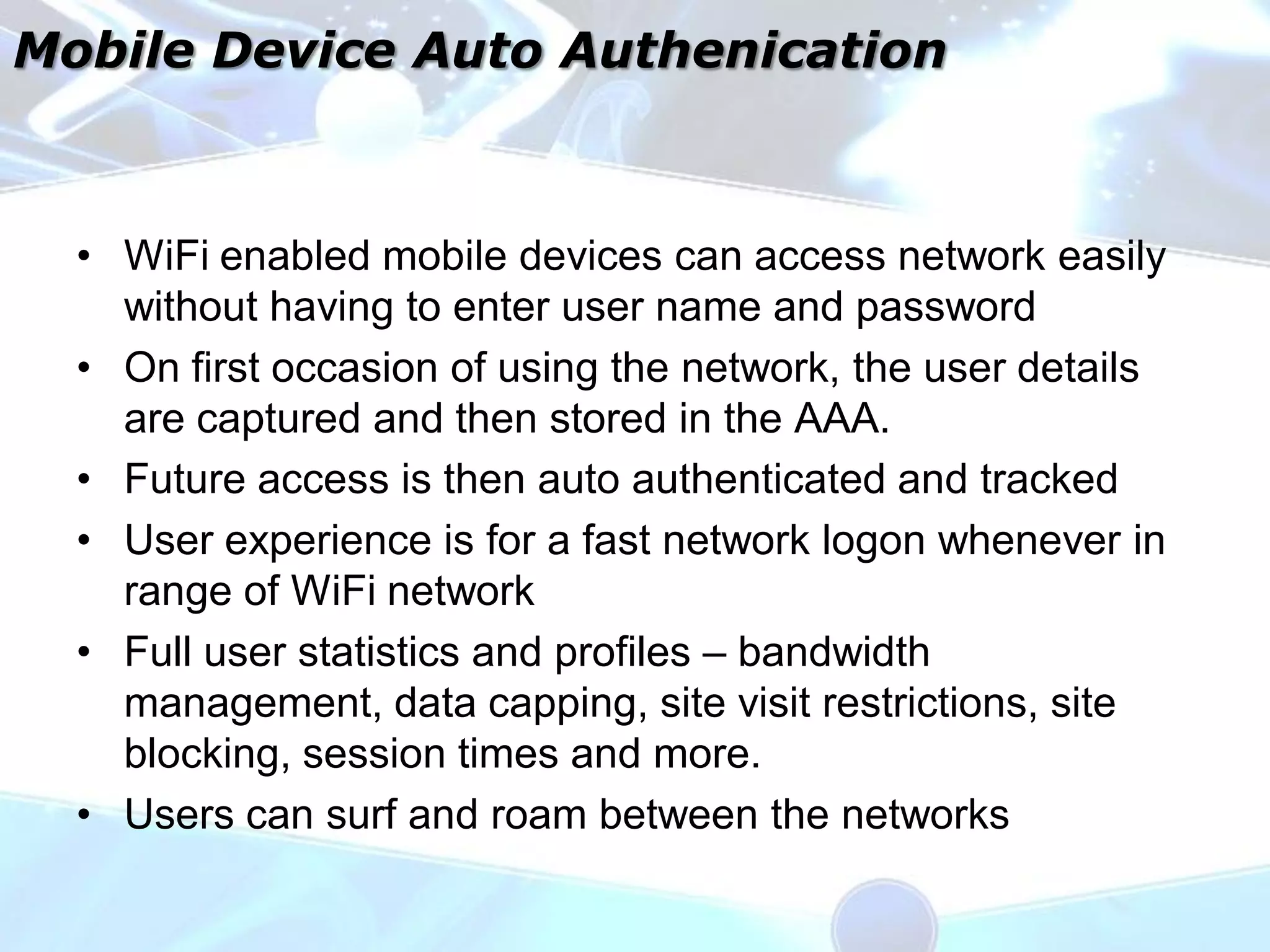 Mobile Device Auto Authenication



  • WiFi enabled mobile devices can access network easily
    without having to enter user name and password
  • On first occasion of using the network, the user details
    are captured and then stored in the AAA.
  • Future access is then auto authenticated and tracked
  • User experience is for a fast network logon whenever in
    range of WiFi network
  • Full user statistics and profiles – bandwidth
    management, data capping, site visit restrictions, site
    blocking, session times and more.
  • Users can surf and roam between the networks
 