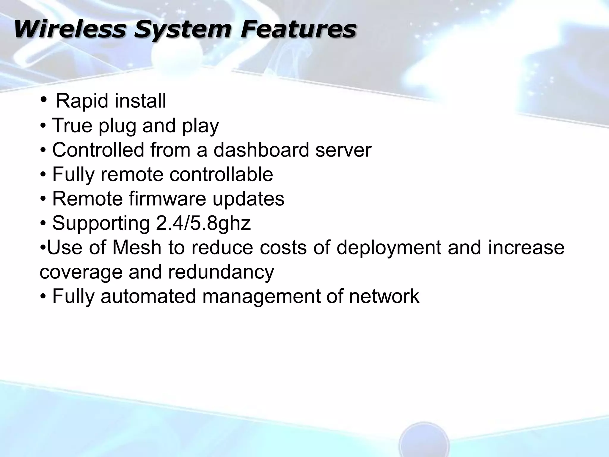 Wireless System Features

 • Rapid install
 • True plug and play
 • Controlled from a dashboard server
 • Fully remote controllable
 • Remote firmware updates
 • Supporting 2.4/5.8ghz
 •Use of Mesh to reduce costs of deployment and increase
 coverage and redundancy
 • Fully automated management of network
 