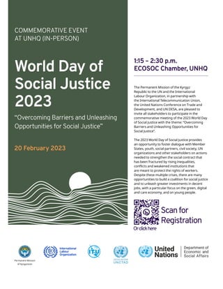 World Day of
Social Justice
2023
COMMEMORATIVE EVENT
AT UNHQ (IN-PERSON)
“Overcoming Barriers and Unleashing
Opportunities for Social Justice”
20 February 2023
Permanent Mission
of Kyrgyzstan
1:15 – 2:30 p.m.
ECOSOC Chamber, UNHQ
The Permanent Mission of the Kyrgyz
Republic to the UN and the International
Labour Organization, in partnership with
the International Telecommunication Union,
the United Nations Conference on Trade and
Development, and UN DESA, are pleased to
invite all stakeholders to participate in the
commemorative meeting of the 2023 World Day
of Social Justice with the theme: “Overcoming
Barriers and Unleashing Opportunities for
Social Justice”.
The 2023 World Day of Social Justice provides
an opportunity to foster dialogue with Member
States, youth, social partners, civil society, UN
organizations and other stakeholders on actions
needed to strengthen the social contract that
has been fractured by rising inequalities,
conflicts and weakened institutions that
are meant to protect the rights of workers.
Despite these multiple crises, there are many
opportunities to build a coalition for social justice
and to unleash greater investments in decent
jobs, with a particular focus on the green, digital
and care economy, and on young people.
Scanfor
Registration
Orclickhere
 